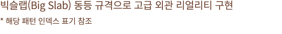 빅슬랩(Big Slab) 동등 규격으로 고급 외관 리얼리티 구현 * 해당 패턴 인덱스 표기 참조