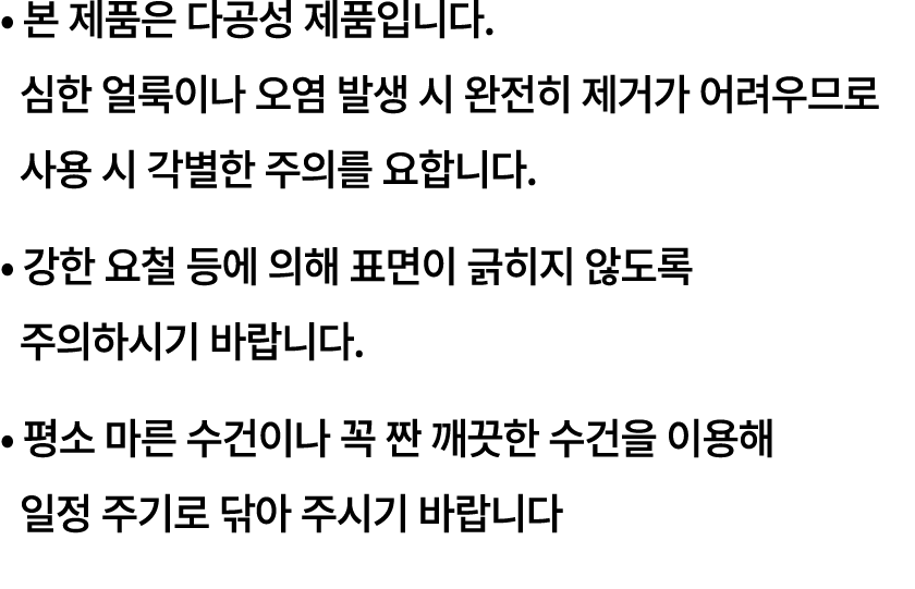 • 본 제품은 다공성 제품입니다. 심한 얼룩이나 오염 발생 시 완전히 제거가 어려우므로 사용 시 각별한 주의를 요합니다. • 강한 요철 등에 의해 표면이 긁히지 않도록 주의하시기 바랍니다. • 평소 마른 수건이...